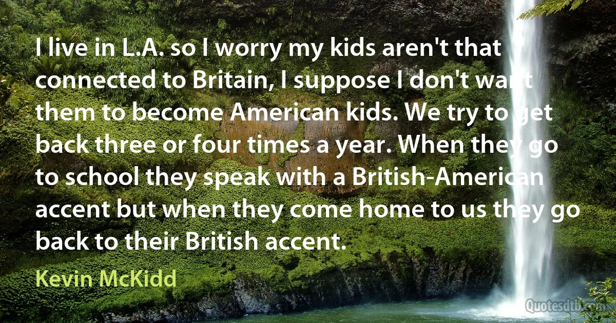 I live in L.A. so I worry my kids aren't that connected to Britain, I suppose I don't want them to become American kids. We try to get back three or four times a year. When they go to school they speak with a British-American accent but when they come home to us they go back to their British accent. (Kevin McKidd)