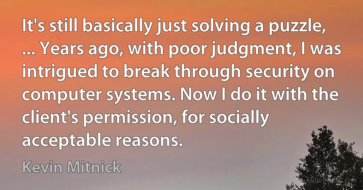 It's still basically just solving a puzzle, ... Years ago, with poor judgment, I was intrigued to break through security on computer systems. Now I do it with the client's permission, for socially acceptable reasons. (Kevin Mitnick)