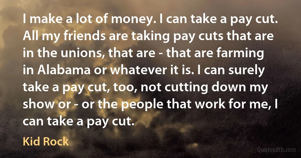 I make a lot of money. I can take a pay cut. All my friends are taking pay cuts that are in the unions, that are - that are farming in Alabama or whatever it is. I can surely take a pay cut, too, not cutting down my show or - or the people that work for me, I can take a pay cut. (Kid Rock)