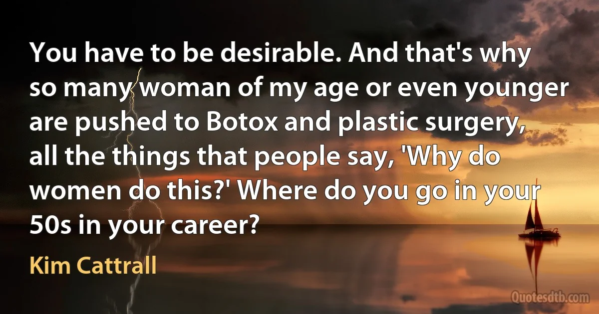 You have to be desirable. And that's why so many woman of my age or even younger are pushed to Botox and plastic surgery, all the things that people say, 'Why do women do this?' Where do you go in your 50s in your career? (Kim Cattrall)