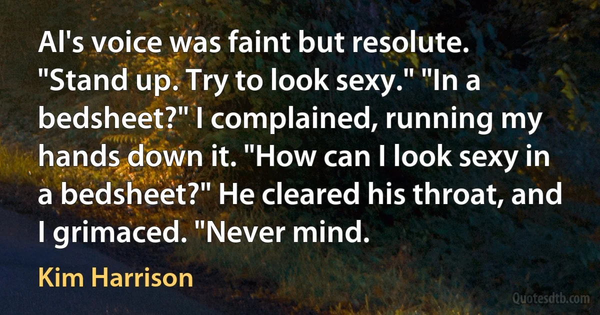 Al's voice was faint but resolute. "Stand up. Try to look sexy." "In a bedsheet?" I complained, running my hands down it. "How can I look sexy in a bedsheet?" He cleared his throat, and I grimaced. "Never mind. (Kim Harrison)