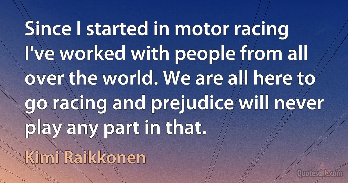 Since I started in motor racing I've worked with people from all over the world. We are all here to go racing and prejudice will never play any part in that. (Kimi Raikkonen)