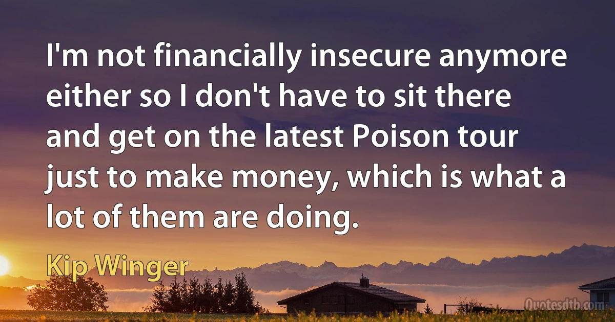 I'm not financially insecure anymore either so I don't have to sit there and get on the latest Poison tour just to make money, which is what a lot of them are doing. (Kip Winger)