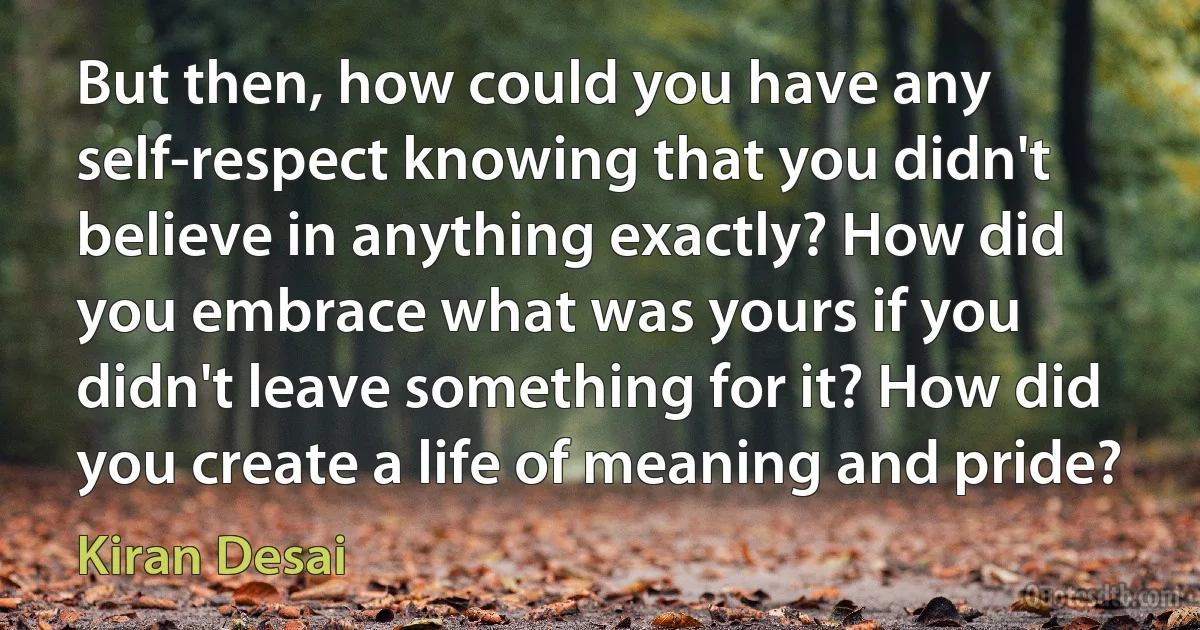 But then, how could you have any self-respect knowing that you didn't believe in anything exactly? How did you embrace what was yours if you didn't leave something for it? How did you create a life of meaning and pride? (Kiran Desai)