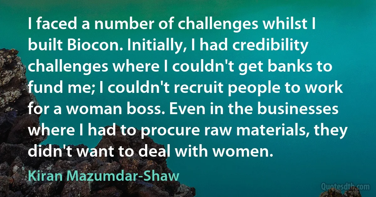 I faced a number of challenges whilst I built Biocon. Initially, I had credibility challenges where I couldn't get banks to fund me; I couldn't recruit people to work for a woman boss. Even in the businesses where I had to procure raw materials, they didn't want to deal with women. (Kiran Mazumdar-Shaw)