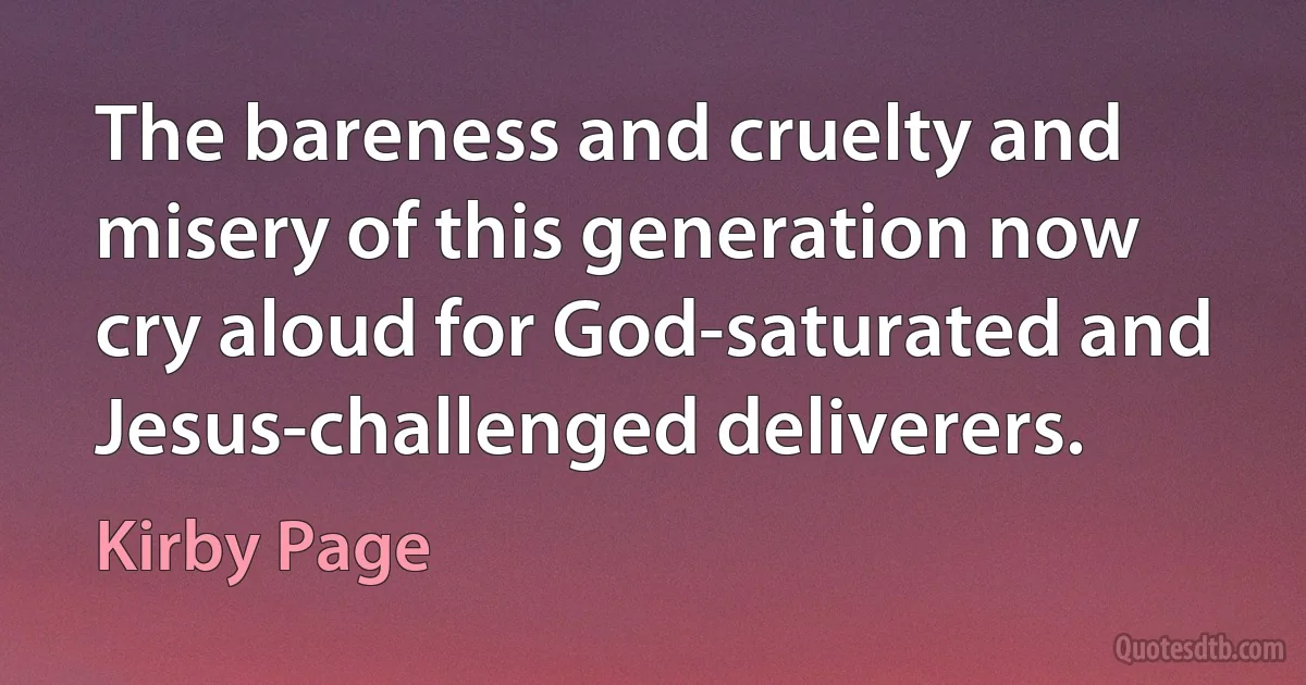 The bareness and cruelty and misery of this generation now cry aloud for God-saturated and Jesus-challenged deliverers. (Kirby Page)