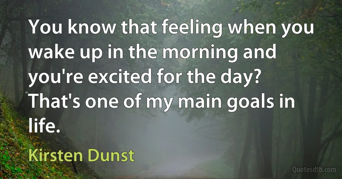 You know that feeling when you wake up in the morning and you're excited for the day? That's one of my main goals in life. (Kirsten Dunst)