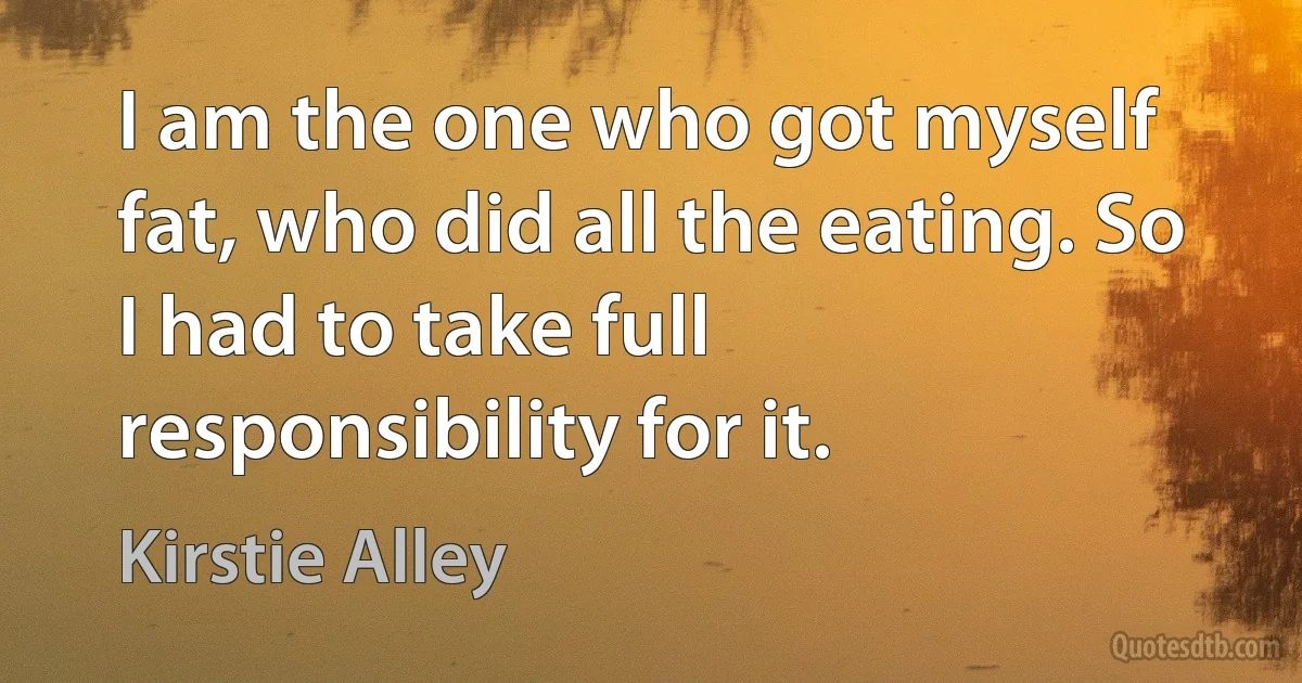 I am the one who got myself fat, who did all the eating. So I had to take full responsibility for it. (Kirstie Alley)