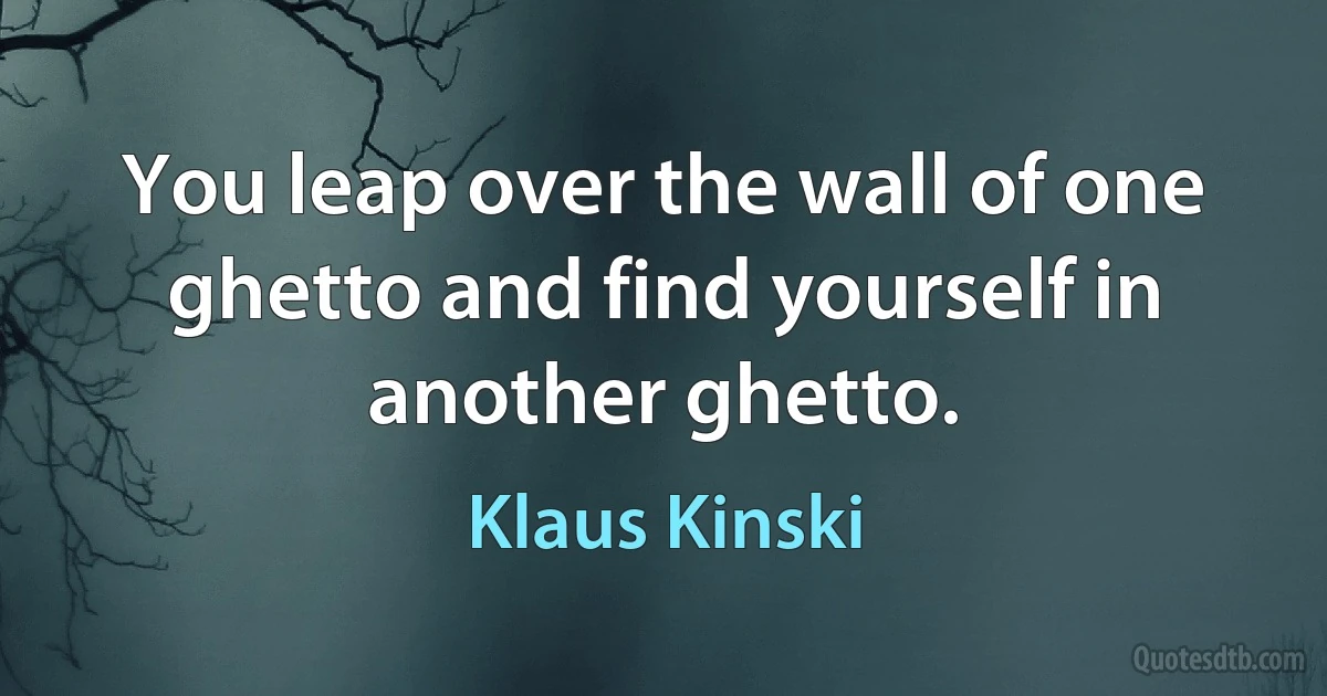 You leap over the wall of one ghetto and find yourself in another ghetto. (Klaus Kinski)