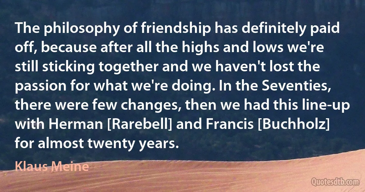 The philosophy of friendship has definitely paid off, because after all the highs and lows we're still sticking together and we haven't lost the passion for what we're doing. In the Seventies, there were few changes, then we had this line-up with Herman [Rarebell] and Francis [Buchholz] for almost twenty years. (Klaus Meine)