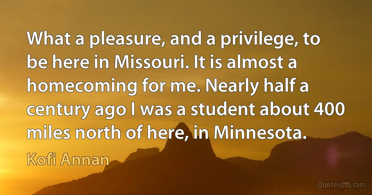 What a pleasure, and a privilege, to be here in Missouri. It is almost a homecoming for me. Nearly half a century ago I was a student about 400 miles north of here, in Minnesota. (Kofi Annan)