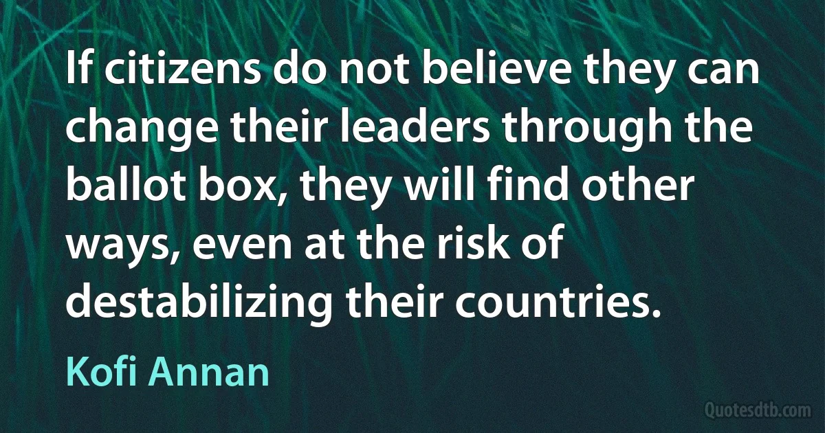 If citizens do not believe they can change their leaders through the ballot box, they will find other ways, even at the risk of destabilizing their countries. (Kofi Annan)