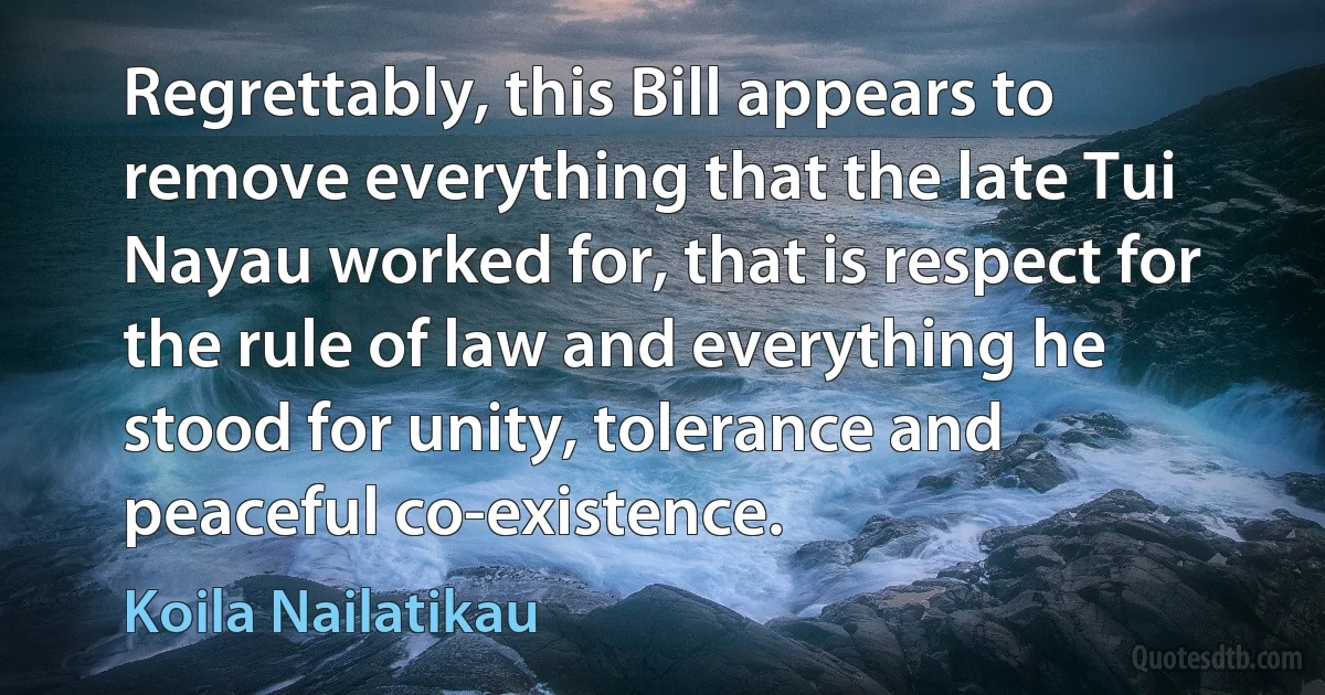 Regrettably, this Bill appears to remove everything that the late Tui Nayau worked for, that is respect for the rule of law and everything he stood for unity, tolerance and peaceful co-existence. (Koila Nailatikau)