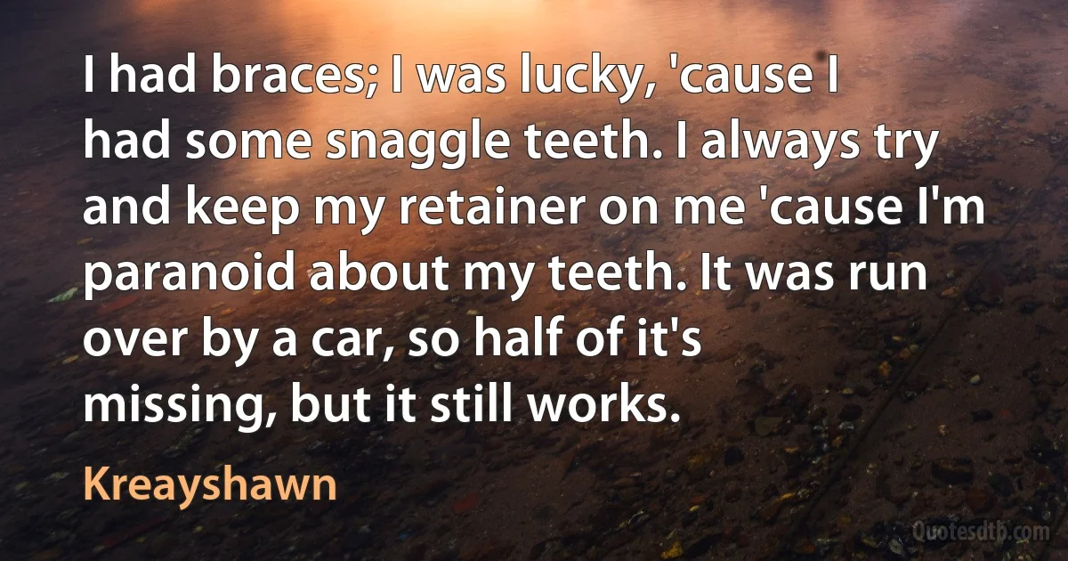 I had braces; I was lucky, 'cause I had some snaggle teeth. I always try and keep my retainer on me 'cause I'm paranoid about my teeth. It was run over by a car, so half of it's missing, but it still works. (Kreayshawn)