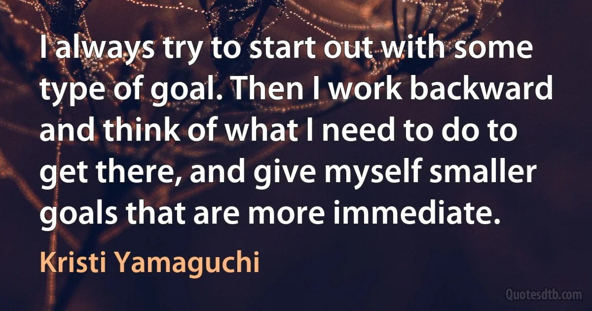 I always try to start out with some type of goal. Then I work backward and think of what I need to do to get there, and give myself smaller goals that are more immediate. (Kristi Yamaguchi)