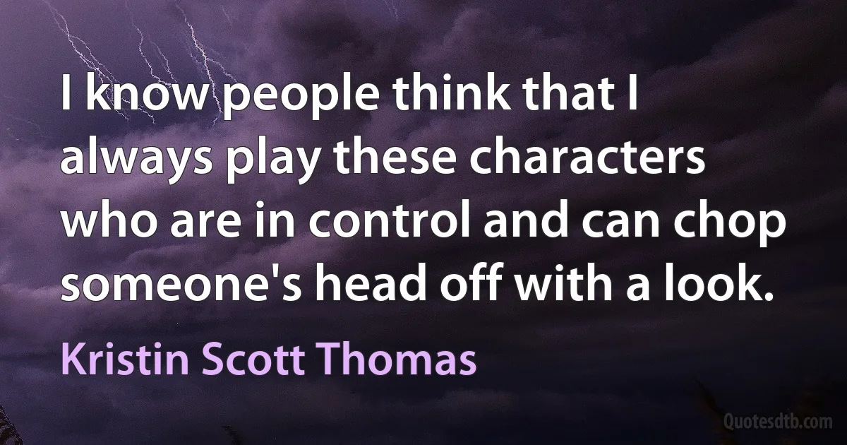 I know people think that I always play these characters who are in control and can chop someone's head off with a look. (Kristin Scott Thomas)