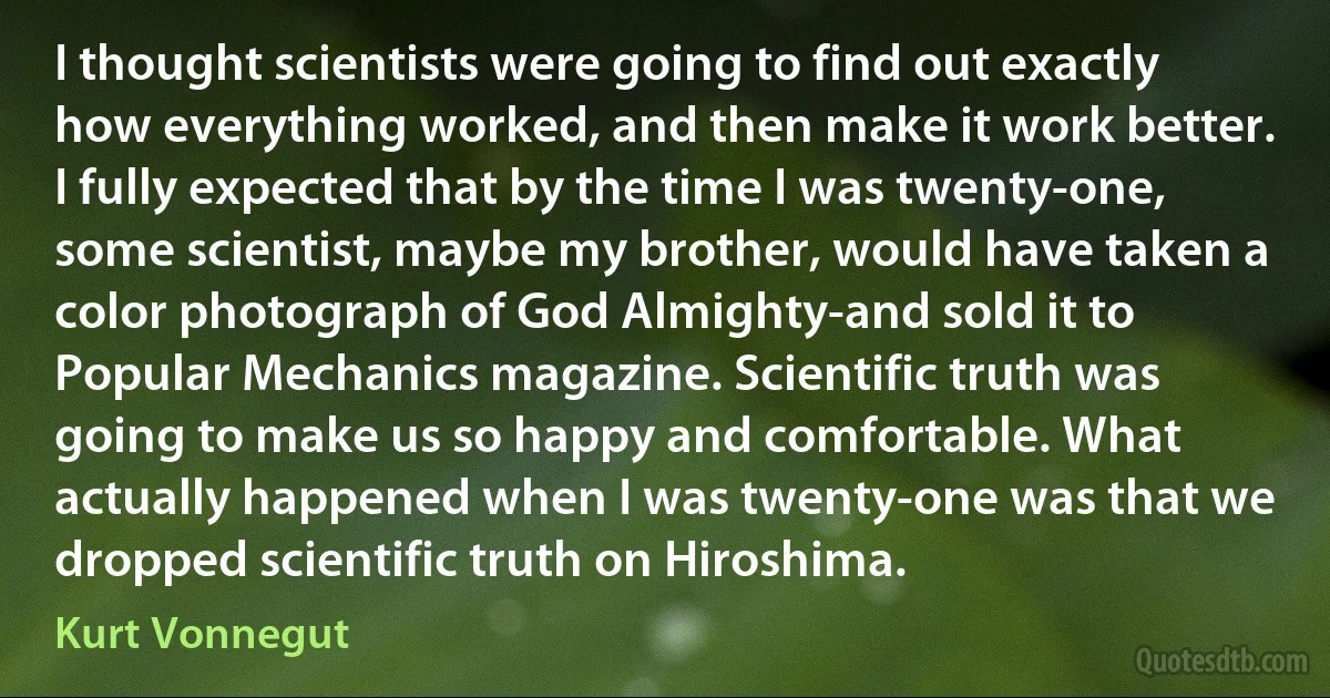 I thought scientists were going to find out exactly how everything worked, and then make it work better. I fully expected that by the time I was twenty-one, some scientist, maybe my brother, would have taken a color photograph of God Almighty-and sold it to Popular Mechanics magazine. Scientific truth was going to make us so happy and comfortable. What actually happened when I was twenty-one was that we dropped scientific truth on Hiroshima. (Kurt Vonnegut)