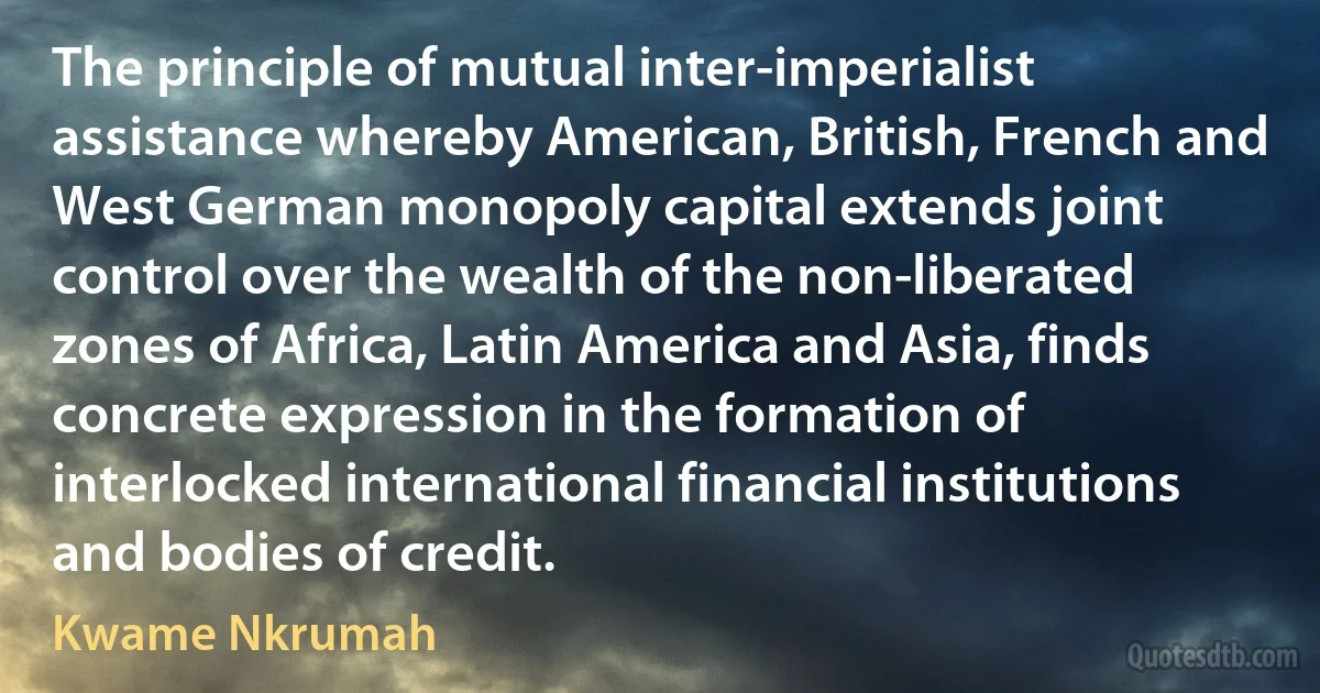 The principle of mutual inter-imperialist assistance whereby American, British, French and West German monopoly capital extends joint control over the wealth of the non-liberated zones of Africa, Latin America and Asia, finds concrete expression in the formation of interlocked international financial institutions and bodies of credit. (Kwame Nkrumah)