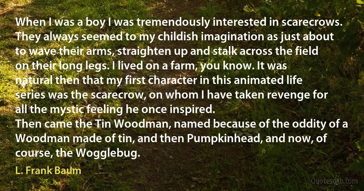 When I was a boy I was tremendously interested in scarecrows. They always seemed to my childish imagination as just about to wave their arms, straighten up and stalk across the field on their long legs. I lived on a farm, you know. It was natural then that my first character in this animated life series was the scarecrow, on whom I have taken revenge for all the mystic feeling he once inspired.
Then came the Tin Woodman, named because of the oddity of a Woodman made of tin, and then Pumpkinhead, and now, of course, the Wogglebug. (L. Frank Baum)