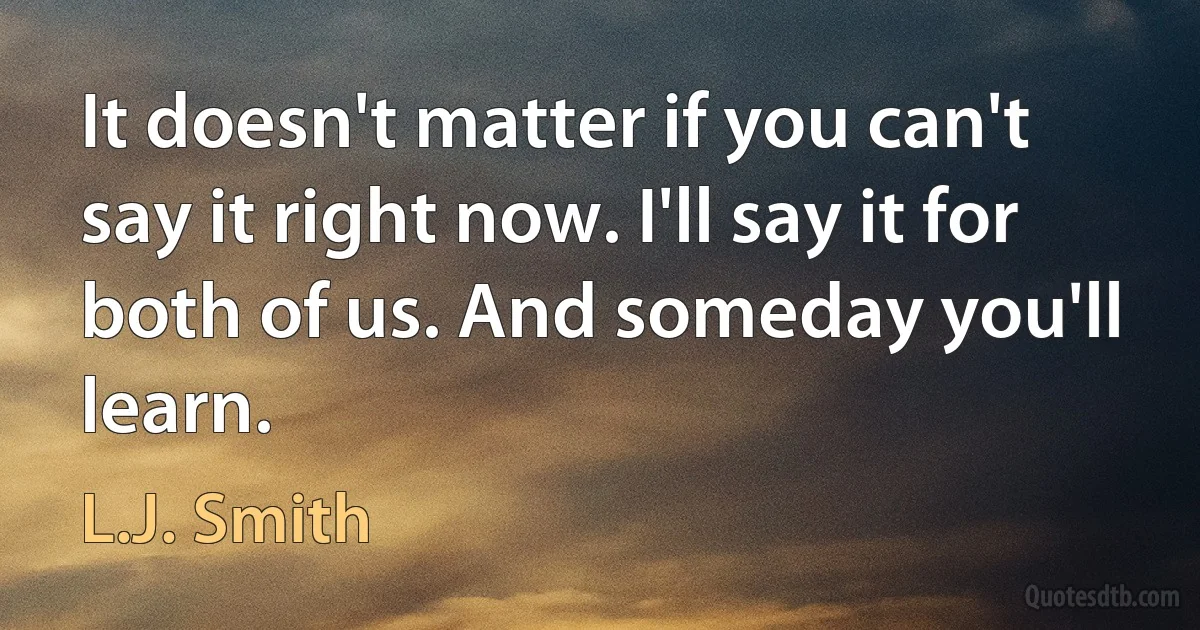 It doesn't matter if you can't say it right now. I'll say it for both of us. And someday you'll learn. (L.J. Smith)