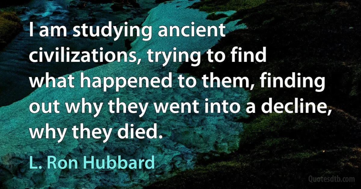 I am studying ancient civilizations, trying to find what happened to them, finding out why they went into a decline, why they died. (L. Ron Hubbard)