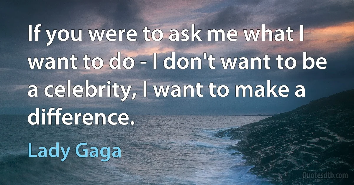 If you were to ask me what I want to do - I don't want to be a celebrity, I want to make a difference. (Lady Gaga)