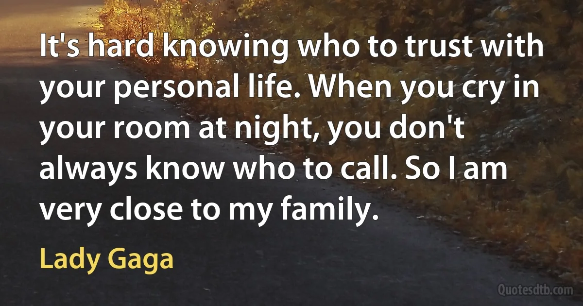 It's hard knowing who to trust with your personal life. When you cry in your room at night, you don't always know who to call. So I am very close to my family. (Lady Gaga)