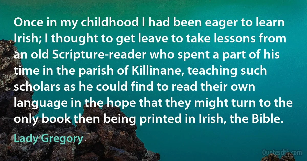 Once in my childhood I had been eager to learn Irish; I thought to get leave to take lessons from an old Scripture-reader who spent a part of his time in the parish of Killinane, teaching such scholars as he could find to read their own language in the hope that they might turn to the only book then being printed in Irish, the Bible. (Lady Gregory)