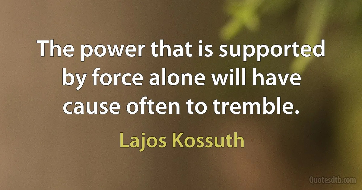 The power that is supported by force alone will have cause often to tremble. (Lajos Kossuth)