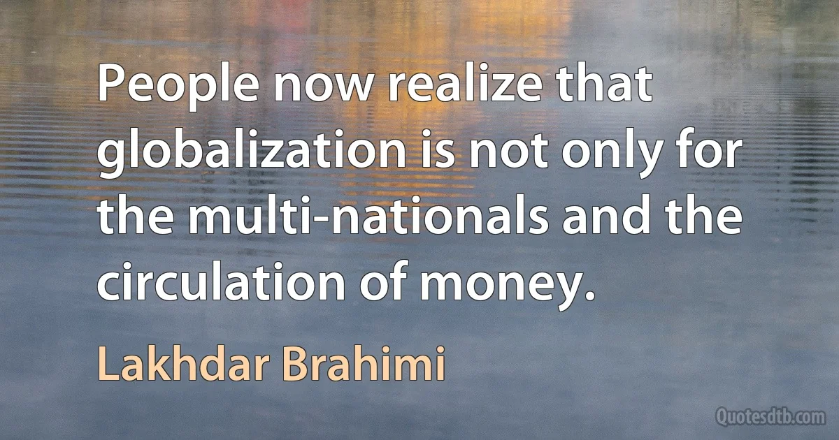 People now realize that globalization is not only for the multi-nationals and the circulation of money. (Lakhdar Brahimi)