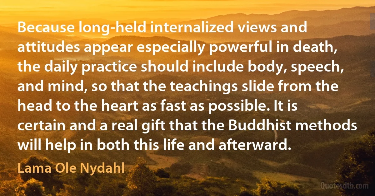 Because long-held internalized views and attitudes appear especially powerful in death, the daily practice should include body, speech, and mind, so that the teachings slide from the head to the heart as fast as possible. It is certain and a real gift that the Buddhist methods will help in both this life and afterward. (Lama Ole Nydahl)