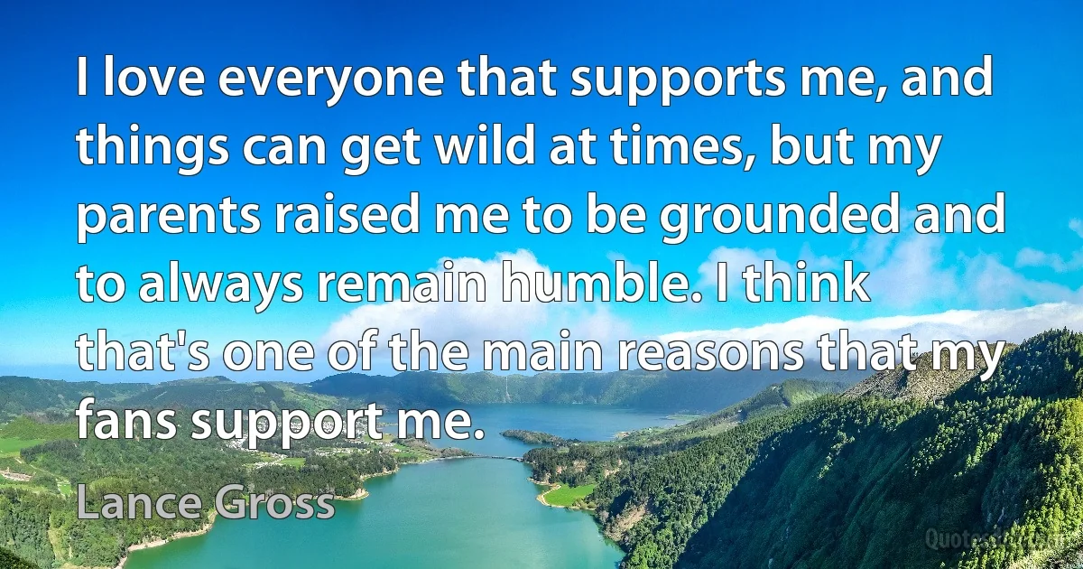 I love everyone that supports me, and things can get wild at times, but my parents raised me to be grounded and to always remain humble. I think that's one of the main reasons that my fans support me. (Lance Gross)