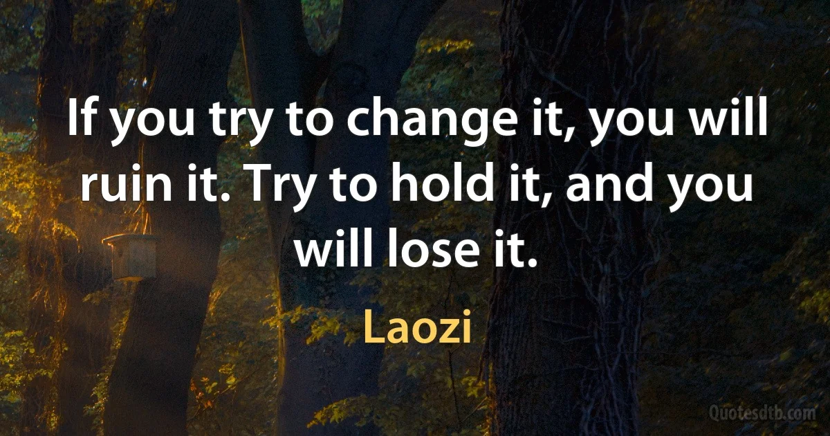 If you try to change it, you will ruin it. Try to hold it, and you will lose it. (Laozi)