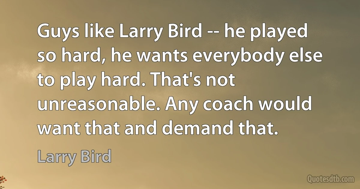 Guys like Larry Bird -- he played so hard, he wants everybody else to play hard. That's not unreasonable. Any coach would want that and demand that. (Larry Bird)