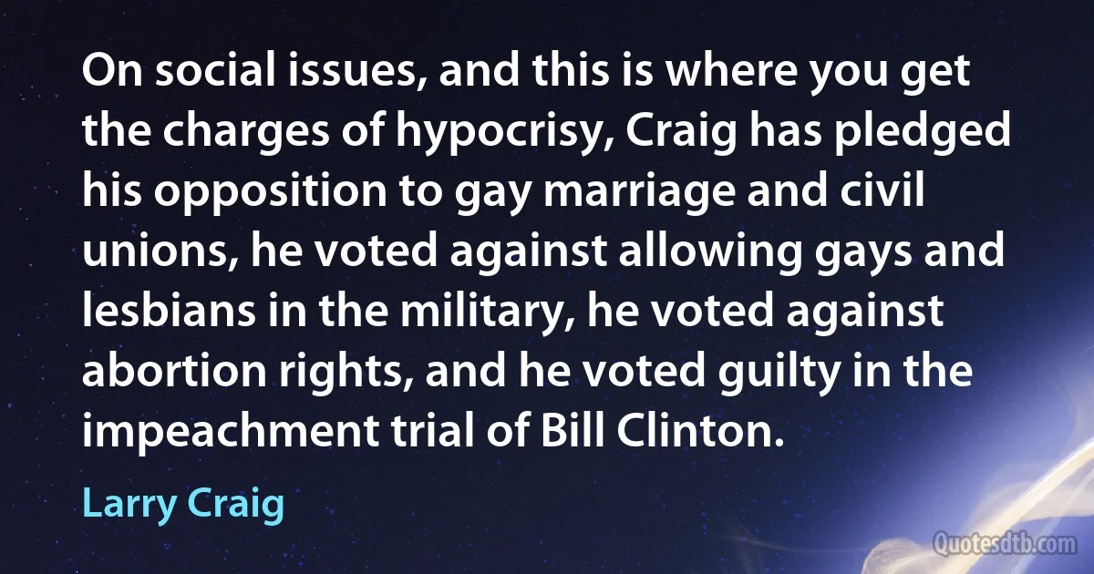 On social issues, and this is where you get the charges of hypocrisy, Craig has pledged his opposition to gay marriage and civil unions, he voted against allowing gays and lesbians in the military, he voted against abortion rights, and he voted guilty in the impeachment trial of Bill Clinton. (Larry Craig)