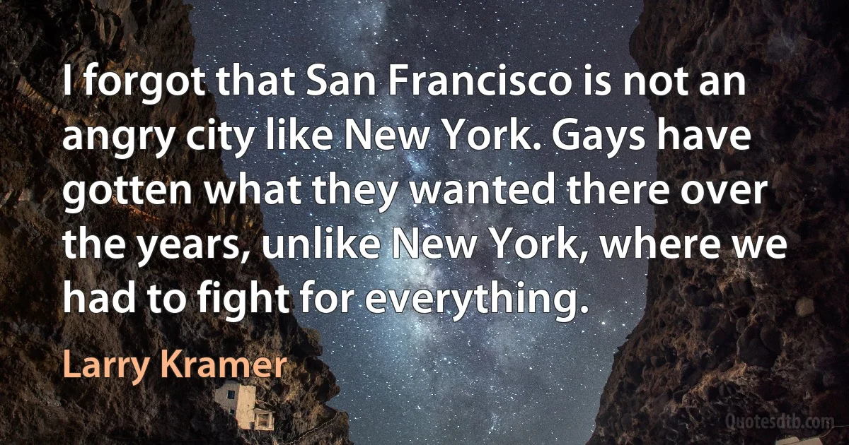 I forgot that San Francisco is not an angry city like New York. Gays have gotten what they wanted there over the years, unlike New York, where we had to fight for everything. (Larry Kramer)