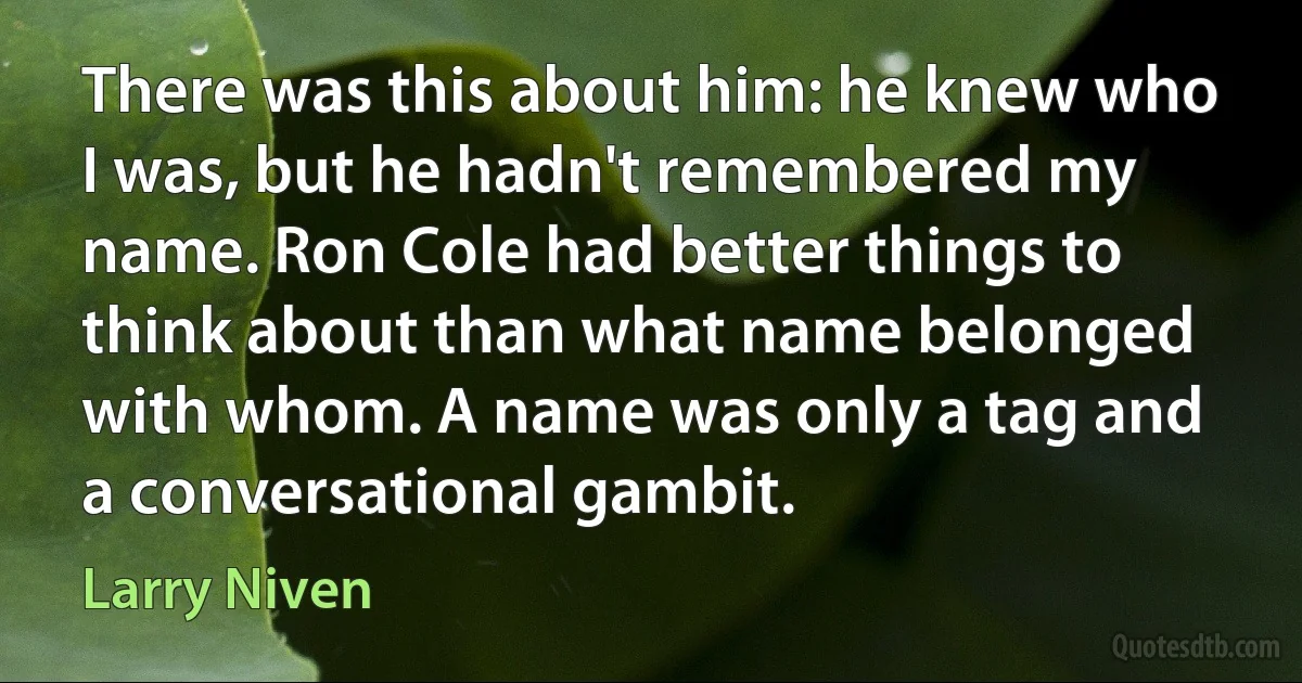 There was this about him: he knew who I was, but he hadn't remembered my name. Ron Cole had better things to think about than what name belonged with whom. A name was only a tag and a conversational gambit. (Larry Niven)