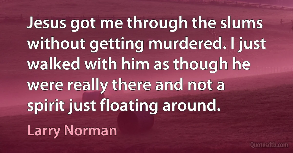 Jesus got me through the slums without getting murdered. I just walked with him as though he were really there and not a spirit just floating around. (Larry Norman)