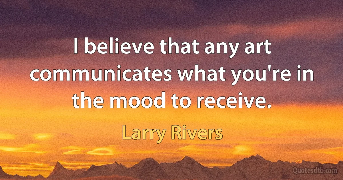 I believe that any art communicates what you're in the mood to receive. (Larry Rivers)