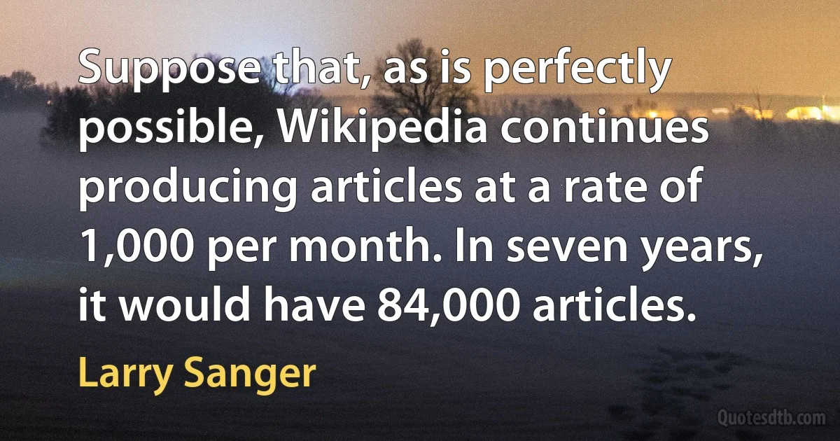 Suppose that, as is perfectly possible, Wikipedia continues producing articles at a rate of 1,000 per month. In seven years, it would have 84,000 articles. (Larry Sanger)