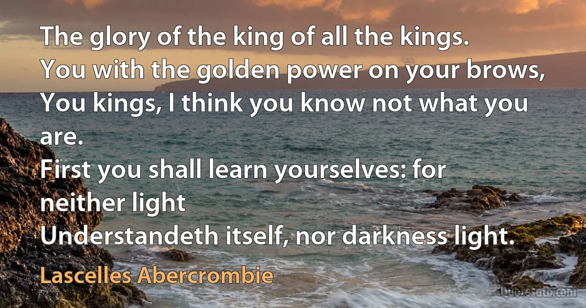 The glory of the king of all the kings.
You with the golden power on your brows,
You kings, I think you know not what you are.
First you shall learn yourselves: for neither light
Understandeth itself, nor darkness light. (Lascelles Abercrombie)