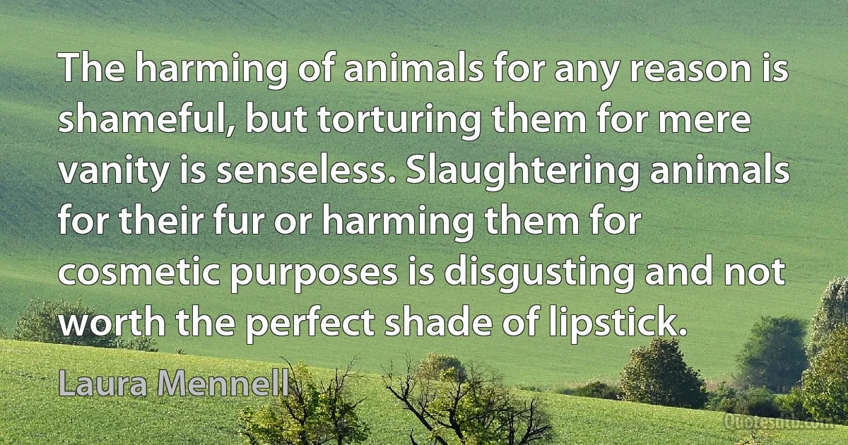 The harming of animals for any reason is shameful, but torturing them for mere vanity is senseless. Slaughtering animals for their fur or harming them for cosmetic purposes is disgusting and not worth the perfect shade of lipstick. (Laura Mennell)