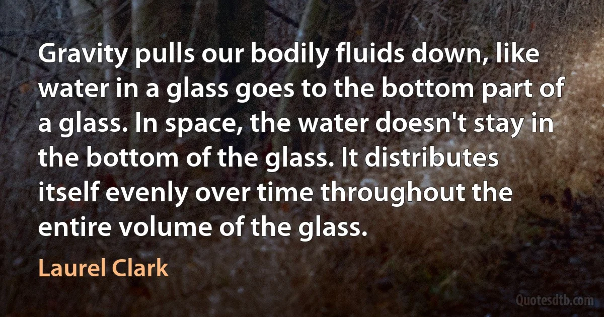 Gravity pulls our bodily fluids down, like water in a glass goes to the bottom part of a glass. In space, the water doesn't stay in the bottom of the glass. It distributes itself evenly over time throughout the entire volume of the glass. (Laurel Clark)