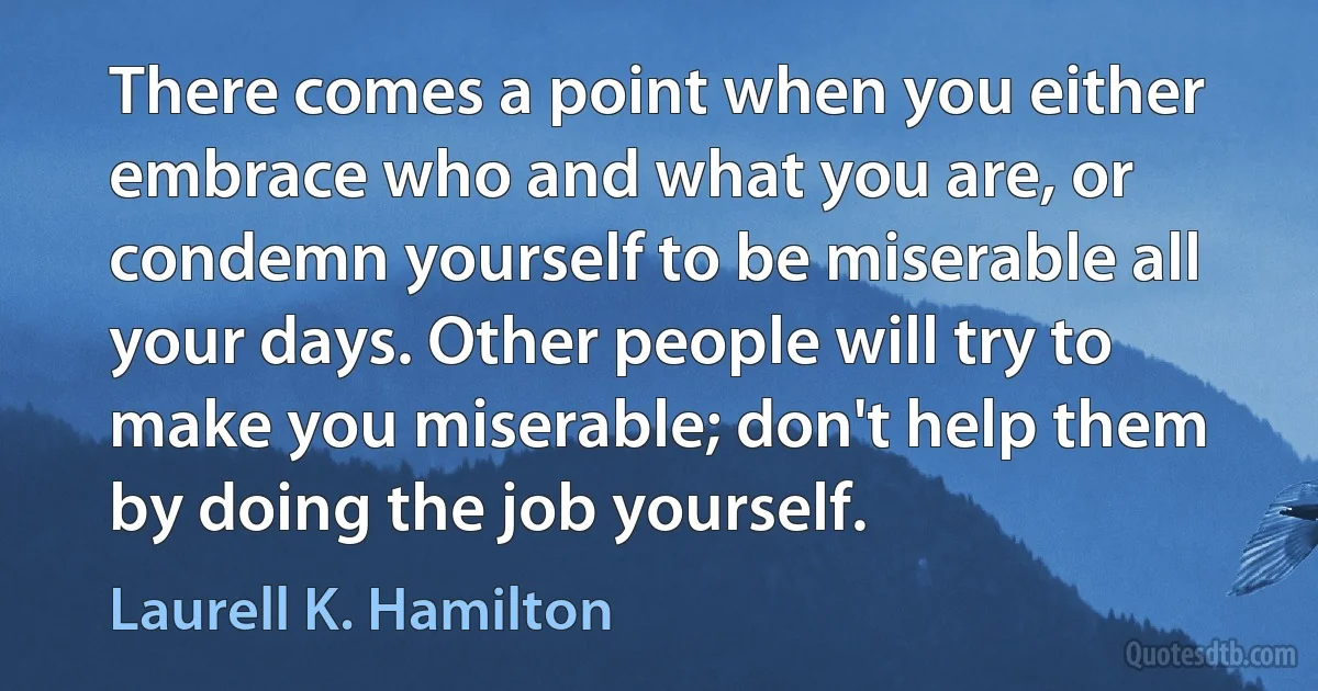 There comes a point when you either embrace who and what you are, or condemn yourself to be miserable all your days. Other people will try to make you miserable; don't help them by doing the job yourself. (Laurell K. Hamilton)