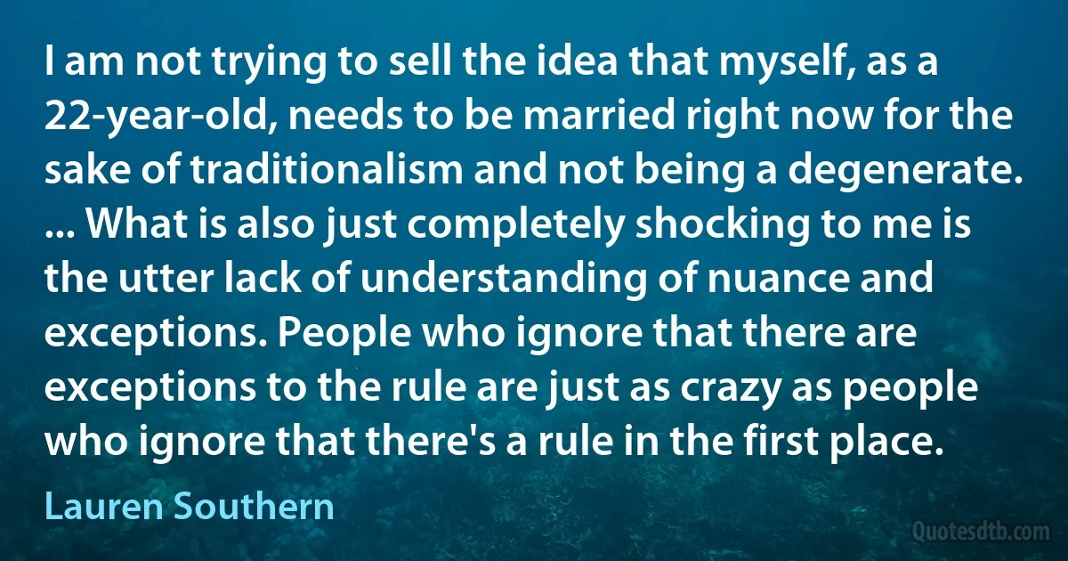 I am not trying to sell the idea that myself, as a 22-year-old, needs to be married right now for the sake of traditionalism and not being a degenerate. ... What is also just completely shocking to me is the utter lack of understanding of nuance and exceptions. People who ignore that there are exceptions to the rule are just as crazy as people who ignore that there's a rule in the first place. (Lauren Southern)