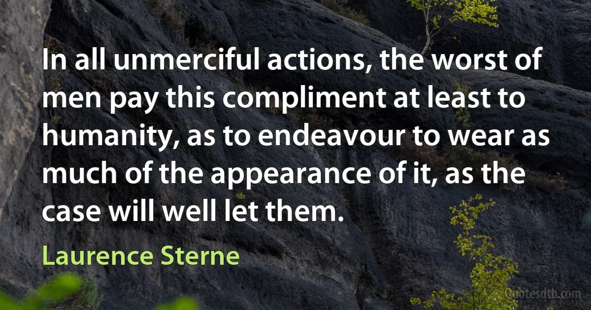 In all unmerciful actions, the worst of men pay this compliment at least to humanity, as to endeavour to wear as much of the appearance of it, as the case will well let them. (Laurence Sterne)