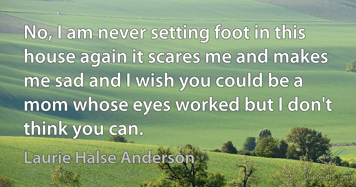 No, I am never setting foot in this house again it scares me and makes me sad and I wish you could be a mom whose eyes worked but I don't think you can. (Laurie Halse Anderson)