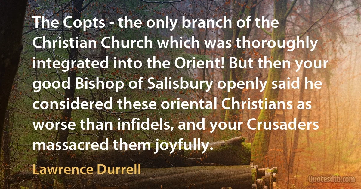 The Copts - the only branch of the Christian Church which was thoroughly integrated into the Orient! But then your good Bishop of Salisbury openly said he considered these oriental Christians as worse than infidels, and your Crusaders massacred them joyfully. (Lawrence Durrell)