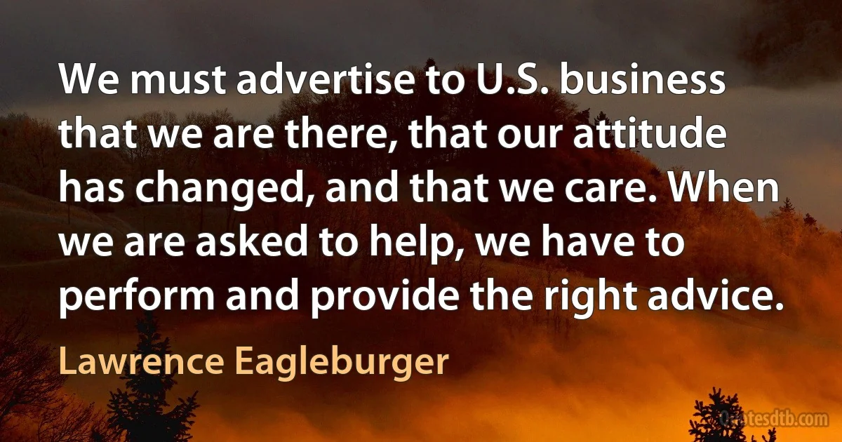 We must advertise to U.S. business that we are there, that our attitude has changed, and that we care. When we are asked to help, we have to perform and provide the right advice. (Lawrence Eagleburger)