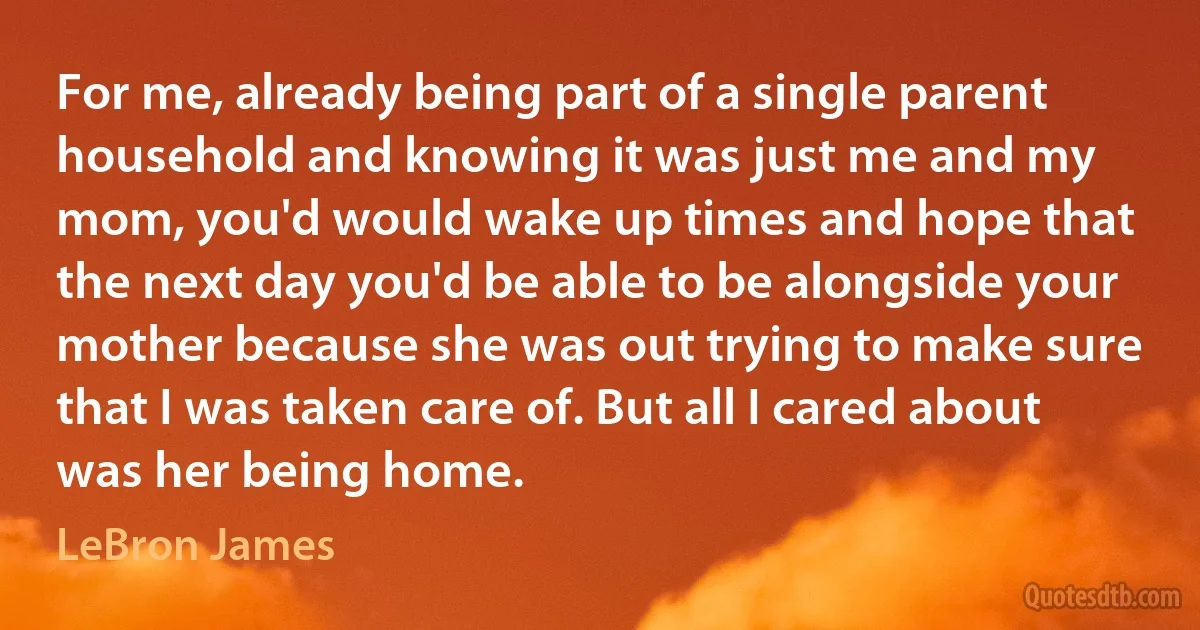 For me, already being part of a single parent household and knowing it was just me and my mom, you'd would wake up times and hope that the next day you'd be able to be alongside your mother because she was out trying to make sure that I was taken care of. But all I cared about was her being home. (LeBron James)